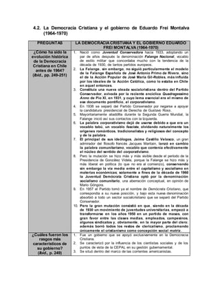 4.2. La Democracia Cristiana y el gobierno de Eduardo Frei Montalva
(1964-1970)
PREGUNTAS LA DEMOCRACIACRISTIANA Y EL GOBIERNO EDUARDO
FREI MONTALVA (1964-1970)
¿Cómo ha sido la
evolución histórica
de la Democracia
Cristiana en Chile
antes de 1964?
(Ibíd., pp. 249-251)
1. Nació como Juventud Conservadora hacia 1933, adoptando un
par de años después la denominación Falange Nacional, vocablo
de estilo militar que concordaba mucho con la tendencia de la
década de 1930, de tantos partidos europeos.
2. La Falange, sin embargo, no siguió particularmente el modelo
de la Falange Española de José Antonio Primo de Rivera, sino
el de la Acción Popular de José María Gil-Robles, más influida
por los ideales de la Acción Católica, como lo estaba en Chile
en aquel entonces.
3. Constituía una nueva oleada socialcristiana dentro del Partido
Conservador, avivada por la reciente encíclica Quadragessimo
Anno de Pío XI, en 1931, y cuyo lema esencial era el mismo de
ese documento pontificio, el corporativismo.
4. En 1938 se separó del Partido Conservador por negarse a apoyar
la candidatura presidencial de Derecha de Gustavo Ross.
5. Mayoritariamente aliadófila durante la Segunda Guerra Mundial, la
Falange inició así sus contactos con la Izquierda.
6. La palabra corporativismo dejó de usarse debido a que era un
vocablo tabú, un vocablo fascista, olvidando naturalmente los
orígenes románticos, tradicionalistas y religiosos del concepto
y de la palabra.
7. El principal de sus ideólogos, Jaime Castillo Velasco, un gran
admirador del filosofo francés Jacques Maritain, lanzó en cambio
la palabra comunitarismo, vocablo que contenía efectivamente
el núcleo del sentido del corporativismo.
8. Pero la mutación se hizo más y más visible desde el período de la
Presidencia de González Videla, porque la Falange se hizo más y
más liberal en política (lo que no era al comienzo), conservando
sin embargo la vía media entre el capitalismo y socialismo en
materias económicas; solamente a fines de la década de 1960
la Juventud Demócrata Cristiana optó por la denominación
socialismo comunitario, una aberración conceptual, en opinión de
Mario Góngora.
9. En 1957 el Partido tomó ya el nombre de Demócrata Cristiano, que
correspondía a su nueva posición, y bajo esta nueva denominación
absorbió a todo un sector socialcristiano que se separó del Partido
Conservador.
10. Pero la gran mutación consistió en que, siendo en la década
de 1930 un movimiento de juventudes universitarias, empezó a
transformarse en los años 1950 en un partido de masas, con
gran favor entre las clases medias, empleados, campesinos,
algunos sindicatos y, obviamente, en la mayor parte del clero;
además borró todos los restos de clericalismo, proclamando
únicamente el cristianismo como concepción social matriz.
¿Cuáles fueron los
rasgos más
característicos de
su gobierno?
(Ibíd., p. 249)
1. Fue un gobierno que se apoyó exclusivamente en la Democracia
Cristiana.
2. Se caracterizó por la influencia de los cientistas sociales y de los
puntos de vista de la CEPAL en su gestión gubernamental.
3. Se situó dentro del marco de las corrientes americanistas.
 