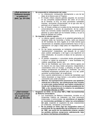 ¿Qué acciones se
realizaron durante
su gobierno?
(Ibíd., pp. 251-254)
1. Se emprendió la chilenización del cobre.
 La chilenización correspondía efectivamente a una de las
ideas de la Alianza para el Progreso.
 El Estado chileno adquiría grandes paquetes de acciones
en las compañías estadounidenses del cobre: en el caso
de El Teniente, el 51%, en otros yacimientos cantidades
menores, excluyendo Chuquicamata, en la que solo vino a
participar en un segundo momento.
 Así, el Estado entraba en la esfera de las decisiones sobre
comercialización y precios de exportación, de los cuales
hasta ese momento estaba totalmente ajeno, teniendo que
atenerse al precio fijado por los Estados Unidos y no por la
Bolsa de Metales de Londres.
2. Se impulsó la reforma agraria.
 La reforma agraria consistió en la potestad gubernativa de
expropiar todas las haciendas y fundos, salvo una reserva
de 80 hectáreas de tierra regada en el Valle Central (que
naturalmente se ampliaba proporcionalmente hacia el Sur);
expropiación con pago a largo plazo sin reajustarse por la
inflación.
 En las tierras expropiadas se instalarían provisionalmente
“asentamientos” cooperativos, que después de un cierto
plazo podrían prolongarse o dar lugar a una repartición en
lotes individuales, de acuerdo al deseo de las personas a-
sentadas.
 El período cooperativo o comunitario tendía principalmente
a formar un capital de explotación, a tener facilidades de
créditos, aprendizaje técnico, etc.
 Otra de las finalidades que tenía esta reforma agraria era
la creación de una clase media campesina, independiente,
conservadora como en Europa, y próspera, en lugar de la
antigua yuxtaposición de latifundio y minifundio; con una
mentalidad empresarial suficiente para así, a su vez, poder
aumentar la productividad de la agricultura.
 Esto suponía evidentemente un cambio de mentalidad, que
habría necesitado un largo tiempo y una política realmente
consistente para poder prosperar.
 Además, las expropiaciones provocaron una oposición
violenta de la Derecha, que políticamente hizo inviable
la unión entre ambas fuerzas, que habían conducido al
triunfo de Frei Montalva en la campaña presidencial de
1964, y dio necesariamente la victoria a la candidatura
de Salvador Allende en 1970.
¿Qué sucesos
ocurrieron al final
de su gobierno?
(Ibíd., pp. 253-254)
1. Surgieron en Chile, en los años 1967 y 1968, los movimientos
de Reforma Universitaria.
 Los movimientos de Reforma Universitaria, iniciados en la
Universidad Católica de Valparaíso con fines puramente
intelectuales e institucionales, se convirtieron en seguida
en movimientos partidistas en todas las universidades
del país, exigiendo el cogobierno de esas corporaciones
por profesores, estudiantes y funcionarios.
 No se produjo en Chile algo tan imaginativo como el
movimiento de los estudiantes de la Sorbonne en mayo
de 1968, que partió de los estudiantes mismos, porque
los partidos políticos conservaron estrictamente bajo
su mano a las fuerzas universitarias.
 