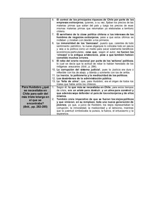 6. El control de las principales riquezas de Chile por parte de las
empresas extranjeras, quienes, a su vez, fijaban los precios de las
materias primas que salían del país y luego los precios de esas
mismas materias primas que retornaban ya elaboradas a territorio
chileno.
7. El servilismo de la clase política chilena a los intereses de los
hombres de negocios extranjeros, pese a que estos últimos se
mofaban y miraban con desdén a los primeros.
8. La inmoralidad de los “bancosos”, puesto que, carentes de todo
sentimiento patriótico, la nueva oligarquía lo cotizaba todo en pesos
y veía a la política como un medio para sacar solamente beneficios
económicos-particulares; cosa que, según el autor, no hacían los
“vinosos” o la antigua aristocracia, pese a que también habían
cometido muchos errores.
9. El robo del erario nacional por parte de los “señores” políticos;
lo cual se decía que la actitud de robar lo habían heredado de los
indígenas araucanos (Ibíd., p. 284).
10. La corrupción del sistema judicial, pues la Justicia era dura o
inflexible con los de abajo, y blanda y sonriente con los de arriba.
11. La inercia, la poltronería y la mediocridad de los políticos.
12. Los desórdenes de la administración pública.
13. La “falta de alma”, que, para Huidobro, era el origen de todos los
males que había entre los chilenos.
Para Huidobro ¿qué
se necesitaba en
Chile para salir del
más triste letargo en
el que se
encontraba?
(Ibíd., pp. 282-285)
1. Según él, lo que más se necesitaba en Chile, para estos tiempos
de crisis, era un ariete para destruir, y un alma para construir y
que además sepa defender el país de los extranjeros y de ellos
mismos.
2. También creía imperativo de que se fueran los viejos políticos
y que vinieran, en su remplazo, toda una nueva generación de
jóvenes; ya que, a juicio de Huidobro, los viejos representaban la
corrupción, la inmoralidad, la mediocridad y el latrocinio, mientras
que la juventud simbolizaba la pureza, la fuerza, el entusiasmo y la
esperanza.
 