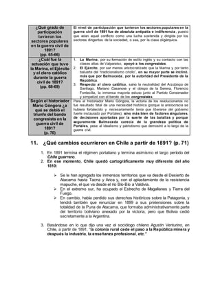 ¿Qué grado de
participación
tuvieron los
sectores populares
en la guerra civil de
1891?
(pp. 65-66)
El nivel de participación que tuvieron los sectores populares en la
guerra civil de 1891 fue de absoluta antipatía e indiferencia, puesto
que veían aquel conflicto como una lucha sostenida y dirigida por los
sectores dirigentes de la sociedad, o sea, por la clase oligárquica.
¿Cuál fue la
actuación que tuvo
la Marina, el Ejército
y el clero católico
durante la guerra
civil de 1891?
(pp. 68-69)
1. La Marina, por su formación de estilo inglés y su contacto con las
clases altas de Valparaíso, apoyó a los congresistas.
2. El Ejército, por ser menos aristocratizado que la Marina y por tanto
baluarte del “tradicionalismo criollo”, en su mayor parte se inclinó,
más que por Balmaceda, por la autoridad del Presidente de la
República.
3. Respecto al clero católico, salvo la neutralidad del Arzobispo de
Santiago, Mariano Casanova y el obispo de la Serena, Florencio
Fontecilla, la inmensa mayoría estuvo junto al Partido Conservador
y simpatizó con el bando de los congresistas.
Según el historiador
Mario Góngora ¿a
qué se debió el
triunfo del bando
congresista en la
guerra civil de
1891?
(p. 70)
Para el historiador Mario Góngora, la victoria de los revolucionarios no
fue resultado fatal de una necesidad histórica (porque la aristocracia se
hubiera fortalecido y necesariamente tenía que liberarse del gobierno
fuerte instaurado por Portales); sino más bien de factores singulares,
de decisiones aportadas por la suerte de las batallas y porque
seguramente Balmaceda carecía de la grandeza política de
Portales, pese al idealismo y patriotismo que demostró a lo largo de la
guerra civil.
11. ¿Qué cambios ocurrieron en Chile a partir de 1891? (p. 71)
1. En 1891 termina el régimen portaliano y termina asimismo el largo período del
Chile guerrero.
2. En ese momento, Chile quedó cartográficamente muy diferente del año
1810:
 Se le han agregado los inmensos territorios que va desde el Desierto de
Atacama hasta Tacna y Arica y, con el aplastamiento de la resistencia
mapuche, el que va desde el río Bío-Bío a Valdivia.
 En el extremo sur, ha ocupado el Estrecho de Magallanes y Tierra del
Fuego.
 En cambio, había perdido sus derechos históricos sobre la Patagonia, y
tendrá también que renunciar en 1899 a sus pretensiones sobre la
totalidad de la Puna de Atacama, que formaba administrativamente parte
del territorio boliviano anexado por la victoria, pero que Bolivia cedió
secretamente a la Argentina.
3. Basándose en lo que dijo una vez el sociólogo chileno Agustín Venturino, en
Chile, a partir de 1891, “la colonia rural cede el paso a la República minera y
después la industria, la enseñanza profesional, etc.”
 