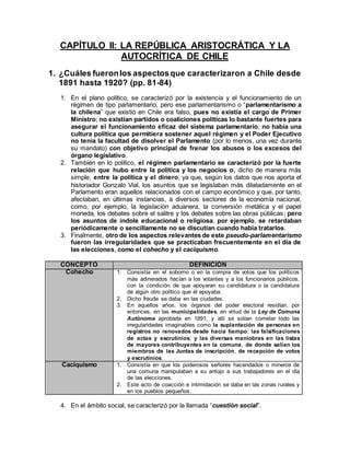 CAPÍTULO II: LA REPÚBLICA ARISTOCRÁTICA Y LA
AUTOCRÍTICA DE CHILE
1. ¿Cuáles fueronlos aspectosque caracterizaron a Chile desde
1891 hasta 1920? (pp. 81-84)
1. En el plano político, se caracterizó por la existencia y el funcionamiento de un
régimen de tipo parlamentario, pero ese parlamentarismo o “parlamentarismo a
la chilena” que existió en Chile era falso, pues no existía el cargo de Primer
Ministro; no existían partidos o coaliciones políticas lo bastante fuertes para
asegurar el funcionamiento eficaz del sistema parlamentario; no había una
cultura política que permitiera sostener aquel régimen y el Poder Ejecutivo
no tenía la facultad de disolver el Parlamento (por lo menos, una vez durante
su mandato) con objetivo principal de frenar los abusos o los excesos del
órgano legislativo.
2. También en lo político, el régimen parlamentario se caracterizó por la fuerte
relación que hubo entre la política y los negocios o, dicho de manera más
simple, entre la política y el dinero; ya que, según los datos que nos aporta el
historiador Gonzalo Vial, los asuntos que se legislaban más dilatadamente en el
Parlamento eran aquellos relacionados con el campo económico y que, por tanto,
afectaban, en últimas instancias, a diversos sectores de la economía nacional,
como, por ejemplo, la legislación aduanera, la conversión metálica y el papel
moneda, los debates sobre el salitre y los debates sobre las obras públicas; pero
los asuntos de índole educacional o religiosa, por ejemplo, se retardaban
periódicamente o sencillamente no se discutían cuando había tratarlos.
3. Finalmente, otro de los aspectos relevantes de este pseudo-parlamentarismo
fueron las irregularidades que se practicaban frecuentemente en el día de
las elecciones, como el cohecho y el caciquismo.
CONCEPTO DEFINICIÓN
Cohecho 1. Consistía en el soborno o en la compra de votos que los políticos
más adinerados hacían a los votantes y a los funcionarios públicos,
con la condición de que apoyaran su candidatura o la candidatura
de algún otro político que él apoyaba.
2. Dicho fraude se daba en las ciudades.
3. En aquellos años, los órganos del poder electoral residían, por
entonces, en las municipalidades, en virtud de la Ley de Comuna
Autónoma aprobada en 1891, y allí se solían cometer todo las
irregularidades imaginables como la suplantación de personas en
registros no renovados desde hacía tiempo; las falsificaciones
de actas y escrutinios; y las diversas maniobras en las listas
de mayores contribuyentes en la comuna, de donde salían los
miembros de las Juntas de inscripción, de recepción de votos
y escrutinios.
Caciquismo 1. Consistía en que los poderosos señores hacendados o mineros de
una comuna manipulaban a su antojo a sus trabajadores en el día
de las elecciones.
2. Este acto de coacción e intimidación se daba en las zonas rurales y
en los pueblos pequeños.
4. En el ámbito social, se caracterizó por la llamada “cuestión social”.
 