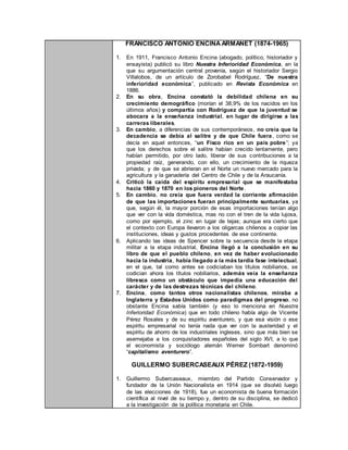 FRANCISCO ANTONIO ENCINA ARMANET (1874-1965)
1. En 1911, Francisco Antonio Encina (abogado, político, historiador y
ensayista) publicó su libro Nuestra Inferioridad Económica, en la
que su argumentación central provenía, según el historiador Sergio
Villalobos, de un artículo de Zorobabel Rodríguez, “De nuestra
inferioridad económica”, publicado en Revista Económica en
1886.
2. En su obra, Encina constató la debilidad chilena en su
crecimiento demográfico (morían el 38,9% de los nacidos en los
últimos años) y compartía con Rodríguez de que la juventud se
abocara a la enseñanza industrial, en lugar de dirigirse a las
carreras liberales.
3. En cambio, a diferencias de sus contemporáneos, no creía que la
decadencia se debía al salitre y de que Chile fuera, como se
decía en aquel entonces, “un Fisco rico en un país pobre”; ya
que los derechos sobre el salitre habían crecido lentamente, pero
habían permitido, por otro lado, liberar de sus contribuciones a la
propiedad raíz, generando, con ello, un crecimiento de la riqueza
privada; y de que se abrieran en el Norte un nuevo mercado para la
agricultura y la ganadería del Centro de Chile y de la Araucanía.
4. Criticó la caída del espíritu empresarial que se manifestaba
hacia 1860 y 1870 en los pioneros del Norte.
5. En cambio, no creía que fuera verdad la corriente afirmación
de que las importaciones fueran principalmente suntuarias, ya
que, según él, la mayor porción de esas importaciones tenían algo
que ver con la vida doméstica, mas no con el tren de la vida lujosa,
como por ejemplo, el zinc en lugar de tejas; aunque era cierto que
el contexto con Europa llevaron a los oligarcas chilenos a copiar las
instituciones, ideas y gustos procedentes de ese continente.
6. Aplicando las ideas de Spencer sobre la secuencia desde la etapa
militar a la etapa industrial, Encina llegó a la conclusión en su
libro de que el pueblo chileno, en vez de haber evolucionado
hacia la industria, había llegado a la más tardía fase intelectual,
en el que, tal como antes se codiciaban los títulos nobiliarios, se
codician ahora los títulos nobiliarios, además veía la enseñanza
libresca como un obstáculo que impedía una educación del
carácter y de las destrezas técnicas del chileno.
7. Encina, como tantos otros nacionalistas chilenos, miraba a
Inglaterra y Estados Unidos como paradigmas del progreso, no
obstante Encina sabía también (y eso lo menciona en Nuestra
Inferioridad Económica) que en todo chileno había algo de Vicente
Pérez Rosales y de su espíritu aventurero, y que esa visión o ese
espíritu empresarial no tenía nada que ver con la austeridad y el
espíritu de ahorro de los industriales ingleses, sino que más bien se
asemejaba a los conquistadores españoles del siglo XVI, a lo que
el economista y sociólogo alemán Werner Sombart denominó
“capitalismo aventurero”.
GUILLERMO SUBERCASEAUX PÉREZ (1872-1959)
1. Guillermo Subercaseaux, miembro del Partido Conservador y
fundador de la Unión Nacionalista en 1914 (que se disolvió luego
de las elecciones de 1918), fue un economista de buena formación
científica al nivel de su tiempo y, dentro de su disciplina, se dedicó
a la investigación de la política monetaria en Chile.
 
