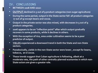 IV. CONCLUSIONS 
 BETWEEN 2008 AND 2010: 
 OUTPUT declined in 5 out of 9 product categories (non-sugar agriculture) 
 During the same period, output in the State sector fell all product categories 
(7 out of 9) except beans and cocoa. 
 Output in the private sector was also mixed, with decreases in 5 out of 9 
product categories. 
 2006 appears to be an “inflection point” after which output gradually 
recovers in some products, while it declines in others. 
 With the exception of rice, area under cultivation seems to be a poor 
predictor of output. 
 YIELDS experienced a downward trend in both the State and non-State 
sectors. 
 Paradoxically, yields in the non-State sector were lower , except for beans, 
tobacco, an d cocoa. 
 These trends suggest that Cuban agriculture is following, albeit at a 
moderate rate, the path of other centrally-planned economies in which non- 
State actors are given a greater role. 
10 
