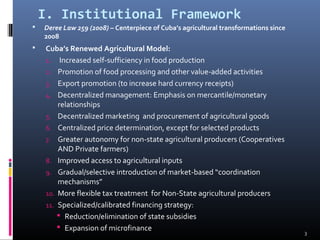 I. Institutional Framework 
 Deree Law 259 (2008) – Centerpiece of Cuba’s agricultural transformations since 
2008 
 Cuba’s Renewed Agricultural Model: 
1. Increased self-sufficiency in food production 
2. Promotion of food processing and other value-added activities 
3. Export promotion (to increase hard currency receipts) 
4. Decentralized management: Emphasis on mercantile/monetary 
relationships 
5. Decentralized marketing and procurement of agricultural goods 
6. Centralized price determination, except for selected products 
7. Greater autonomy for non-state agricultural producers (Cooperatives 
AND Private farmers) 
8. Improved access to agricultural inputs 
9. Gradual/selective introduction of market-based “coordination 
mechanisms” 
10. More flexible tax treatment for Non-State agricultural producers 
11. Specialized/calibrated financing strategy: 
 Reduction/elimination of state subsidies 
 Expansion of microfinance 
3 
 