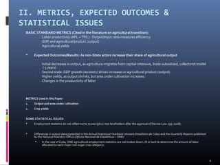 II. METRICS, EXPECTED OUTCOMES & 
STATISTICAL ISSUES 
BASIC STANDARD METRICS (Cited in the literature on agricultural transition): 
 Labor productivity (APL = TP/L) : Output/Input ratio measures efficiency 
 GDP and agricultural product (output) 
 Agricultural yields 
 Expected Outcomes/Results: As non-State actors increase their share of agricultural output 
 Initial decreases in output, as agriculture migrates from capital-intensive, State-subsidized, collectivist model 
( 5 years) 
 Second state: GDP growth (recovery) drives increases in agricultural product (output) 
 Higher yields, as output shrinks, but area under cultivation increases. 
 Changes in the productivity of labor 
METRICS Used in this Paper: 
1. Output and area under cultivation 
2. Crop yields 
SOME STATISTICAL ISSUES: 
 Employment statistics do not reflect some 71,000 (plus) new landholders after the approval of Decree-Law 259 (2008). 
 Differences in output data presented in the Annual Statistical Yearbook (Anuario Estadístico de Cuba) and the Quarterly Reports published 
by the National Statistics Office (Oficina Nacional de Estadísticas – ONE) 
 In the case of Cuba, ONE agricultural employment statistics are not broken down. (It is hard to determine the amount of labor 
allocated to each major non-sugar crop category). 
4 
 
