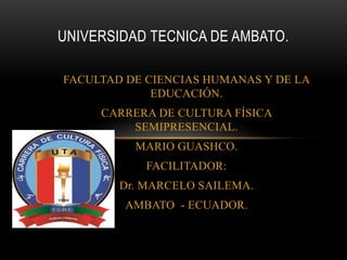 FACULTAD DE CIENCIAS HUMANAS Y DE LA
EDUCACIÓN.
CARRERA DE CULTURA FÍSICA
SEMIPRESENCIAL.
MARIO GUASHCO.
FACILITADOR:
Dr. MARCELO SAILEMA.
AMBATO - ECUADOR.
UNIVERSIDAD TECNICA DE AMBATO.
 