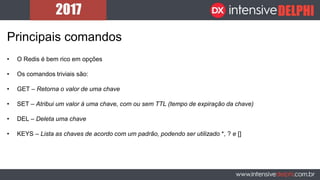 Principais comandos
• O Redis é bem rico em opções
• Os comandos triviais são:
• GET – Retorna o valor de uma chave
• SET – Atribui um valor à uma chave, com ou sem TTL (tempo de expiração da chave)
• DEL – Deleta uma chave
• KEYS – Lista as chaves de acordo com um padrão, podendo ser utilizado *, ? e []
 