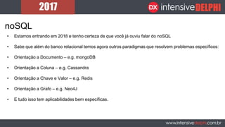 noSQL
• Estamos entrando em 2018 e tenho certeza de que você já ouviu falar do noSQL
• Sabe que além do banco relacional temos agora outros paradigmas que resolvem problemas específicos:
• Orientação a Documento – e.g. mongoDB
• Orientação a Coluna – e.g. Cassandra
• Orientação a Chave e Valor – e.g. Redis
• Orientação a Grafo – e.g. Neo4J
• E tudo isso tem aplicabilidades bem específicas.
 