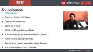 Curiosidades
• https://redis.io/
• Criado por Salvatore Sanfiippo
• Open-source desde 2009
• Escrito em C “puro”
• REDIS de REmote DIctionary Server
• É blocante, ou seja, só executa um comando por vez
• Porém executa rápido pra caramba
• Executa script Lua nos poupando o tráfego de dados
• Não possui suporte oficial no Windows
 
