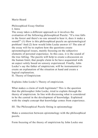Mario Heard
Philosophical Essay Outline
I. Intro
The essay takes a different approach as it involves the
evaluation of the following philosophical Puzzle: “If a tree falls
in the forest and there's no one around to hear it, does it make a
sound?” (1) How is this philosophical puzzle an epistemological
problem? And (2) how would John Locke answer it? The aim of
the essay will be to explore how the questions create
epistemological issues, mainly focusing on the subjective
elements of personal experience. In this case, it is the sound of
the tree falling. The puzzle will help to create a discussion on
the human limit; that people claim to be have acquainted with
an aspect solely based on sensory experienced. Finally, John
Locke’s say the father of empiricism; will be instrumental to
create an explanation of the situation at hand and create a
logical explanation.
II. Theory of Empiricism
Explains John Locke’s Theory of empiricism.
What makes a claim of truth legitimate? This is the question
that the philosopher John Locke, tried to explain through the
theory of empiricism. In line with discussing what is considered
to be the central in the development of knowledge. Explained
with the simple concept that knowledge comes from experience.
III. The Philosophical Puzzle fitting in epistemology
Make a connection between epistemology with the philosophical
puzzle.
Form focusing of the theory of empiricism by John Locke one
 