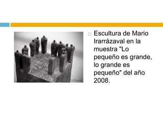    Escultura de Mario
    Irarrázaval en la
    muestra "Lo
    pequeño es grande,
    lo grande es
    pequeño" del año
    2008.
 