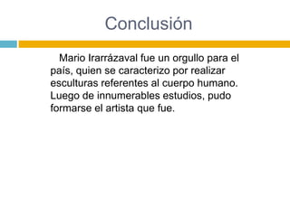 Conclusión
  Mario Irarrázaval fue un orgullo para el
país, quien se caracterizo por realizar
esculturas referentes al cuerpo humano.
Luego de innumerables estudios, pudo
formarse el artista que fue.
 