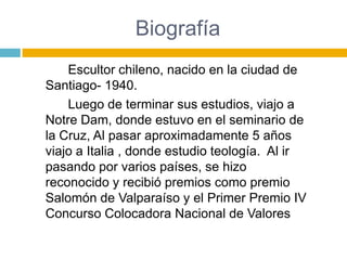 Biografía
    Escultor chileno, nacido en la ciudad de
Santiago- 1940.
    Luego de terminar sus estudios, viajo a
Notre Dam, donde estuvo en el seminario de
la Cruz, Al pasar aproximadamente 5 años
viajo a Italia , donde estudio teología. Al ir
pasando por varios países, se hizo
reconocido y recibió premios como premio
Salomón de Valparaíso y el Primer Premio IV
Concurso Colocadora Nacional de Valores
 