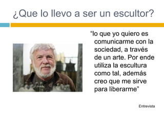 ¿Que lo llevo a ser un escultor?
                 “lo que yo quiero es
                   comunicarme con la
                   sociedad, a través
                   de un arte. Por ende
                   utiliza la escultura
                   como tal, además
                   creo que me sirve
                   para liberarme”

                                 Entrevista
 