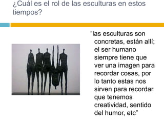 ¿Cuál es el rol de las esculturas en estos
tiempos?

                        “las esculturas son
                          concretas, están allí;
                          el ser humano
                          siempre tiene que
                          ver una imagen para
                          recordar cosas, por
                          lo tanto estas nos
                          sirven para recordar
                          que tenemos
                          creatividad, sentido
                          del humor, etc”
 