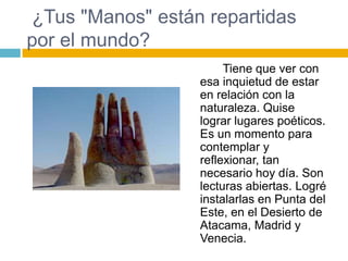 ¿Tus "Manos" están repartidas
por el mundo?
                       Tiene que ver con
                  esa inquietud de estar
                  en relación con la
                  naturaleza. Quise
                  lograr lugares poéticos.
                  Es un momento para
                  contemplar y
                  reflexionar, tan
                  necesario hoy día. Son
                  lecturas abiertas. Logré
                  instalarlas en Punta del
                  Este, en el Desierto de
                  Atacama, Madrid y
                  Venecia.
 