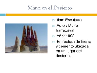 Mano en el Desierto
              tipo: Escultura
              Autor: Mario
              Irarrázaval
              Año: 1992
              Estructura de hierro
              y cemento ubicada
              en un lugar del
              desierto.
 