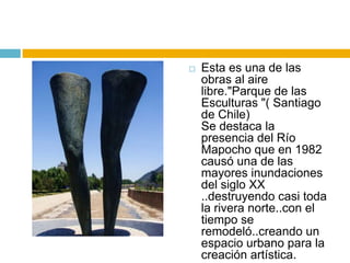    Esta es una de las
    obras al aire
    libre."Parque de las
    Esculturas "( Santiago
    de Chile)
    Se destaca la
    presencia del Río
    Mapocho que en 1982
    causó una de las
    mayores inundaciones
    del siglo XX
    ..destruyendo casi toda
    la rivera norte..con el
    tiempo se
    remodeló..creando un
    espacio urbano para la
    creación artística.
 