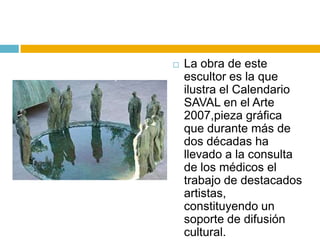    La obra de este
    escultor es la que
    ilustra el Calendario
    SAVAL en el Arte
    2007,pieza gráfica
    que durante más de
    dos décadas ha
    llevado a la consulta
    de los médicos el
    trabajo de destacados
    artistas,
    constituyendo un
    soporte de difusión
    cultural.
 