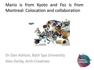 Mario is from Kyoto and Fez is from 
Montreal: Colocation and collaboration 
Dr Dan Ashton, Bath Spa University 
Alex Darby, Arch Creatives 
 