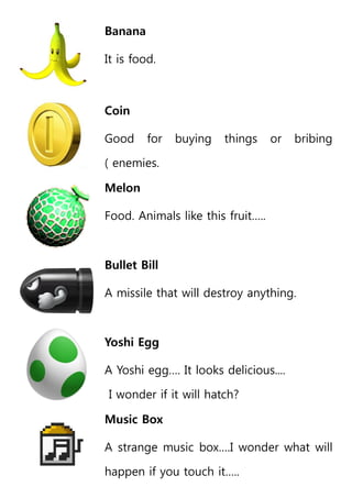 Banana
It is food.
Coin
Good for buying things or bribing
( enemies.
Melon
Food. Animals like this fruit…..
Bullet Bill
A missile that will destroy anything.
Yoshi Egg
A Yoshi egg…. It looks delicious....
I wonder if it will hatch?
Music Box
A strange music box….I wonder what will
happen if you touch it…..
 