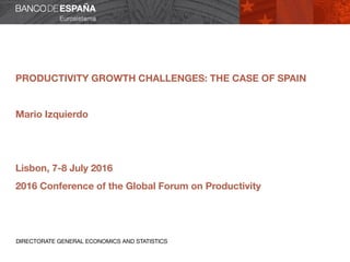 PRODUCTIVITY GROWTH CHALLENGES: THE CASE OF SPAIN
Mario Izquierdo
Lisbon, 7-8 July 2016
2016 Conference of the Global Forum on Productivity
DIRECTORATE GENERAL ECONOMICS AND STATISTICS
 