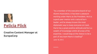 Felicia Flick
Creative Content Manager at
EuropaCorp
“As a member of the executive board of our
Alumni Association, it has been a pleasure
working under Mario as the President. He is a
superb peer mentor and a natural born
leader, and he always knows the most
diplomatic way to keep everyone on track.
Mario has a great positive attitude and he is a
wealth of knowledge within all areas of his
expertise. I would leap at the chance to be a
part of any team Mario is leading!”
June 18, 2013
 