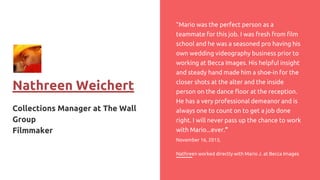Nathreen Weichert
Collections Manager at The Wall
Group
Filmmaker
“Mario was the perfect person as a
teammate for this job. I was fresh from film
school and he was a seasoned pro having his
own wedding videography business prior to
working at Becca Images. His helpful insight
and steady hand made him a shoe-in for the
closer shots at the alter and the inside
person on the dance floor at the reception.
He has a very professional demeanor and is
always one to count on to get a job done
right. I will never pass up the chance to work
with Mario...ever.”
November 16, 2013,
Nathreen worked directly with Mario J. at Becca Images
 