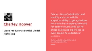 Charley Hoover
Video Producer at Sunrise Global
Marketing
“Mario J. Novoa's dedication and
humility are in par with his
auspicious ability to get a job done.
Not only is he an approachable and
fun person to work with, but he
brings insight and experience to
every project he undertakes.”
June 20, 2013,
Charley worked directly with Mario J. at
HooverIndependant Films
 