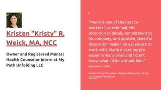 Kristen "Kristy" R.
Weick, MA, NCC
Owner and Registered Mental
Health Counselor Intern at My
Path Unfolding LLC
“Mario is one of the best co-
workers I've ever had. His
attention to detail, commitment to
his company, and positive, cheerful
disposition make him a pleasure to
work with. Mario makes my job
easier in many ways and I don't
know what I'd do without him.”
September 1, 2008,
Kristen "Kristy" R. worked directly with Mario J. at The
Los Angeles Film School
 