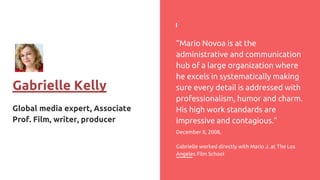 Gabrielle Kelly
Global media expert, Associate
Prof. Film, writer, producer
“Mario Novoa is at the
administrative and communication
hub of a large organization where
he excels in systematically making
sure every detail is addressed with
professionalism, humor and charm.
His high work standards are
impressive and contagious.”
December 8, 2008,
Gabrielle worked directly with Mario J. at The Los
Angeles Film School
 