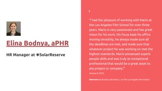 Elina Bodnya, aPHR
HR Manager at ☀️SolarReserve
“I had the pleasure of working with Mario at
the Los Angeles Film School for over three
years. Mario is very passionate and has great
vision for his work. His focus kept his office
moving smoothly, he always made sure all
the deadlines are met, and made sure that
whatever project he was working on met the
highest standards. Mario possessed superb
people skills and was truly an exceptional
professional that would be a great asset to
any project or company.”
January 8, 2016,
Elina worked directly with Mario J. at The Los Angeles Film School
 