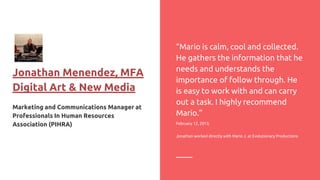 Jonathan Menendez, MFA
Digital Art & New Media
Marketing and Communications Manager at
Professionals In Human Resources
Association (PIHRA)
“Mario is calm, cool and collected.
He gathers the information that he
needs and understands the
importance of follow through. He
is easy to work with and can carry
out a task. I highly recommend
Mario.”
February 12, 2013,
Jonathan worked directly with Mario J. at Evolutionary Productions
 