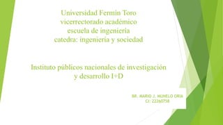 Universidad Fermín Toro
vicerrectorado académico
escuela de ingeniería
catedra: ingeniería y sociedad
Instituto públicos nacionales de investigación
y desarrollo I+D
BR. MARIO J. MUNELO ORIA
CI: 22260758
 