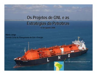 Energia e Mercado de Carbono no Cone Sul




                          Os Projetos de GNL e as
                          Estratégias da Petrobras
                                            12 de agosto 2008



Mário Jorge
Gerente Geral de Planejamento de Gás e Energia




                                                                             Navio Golar Spirit fundeado próximo ao Porto de Pecém
 
