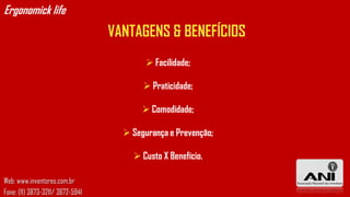 Ergonomick life
                                  VANTAGENS & BENEFÍCIOS
                                           Facilidade;

                                          Praticidade;

                                          Comodidade;

                                     Segurança e Prevenção;

                                       Custo X Benefício.

Web: www.inventores.com.br
Fone: (11) 3873-3211/ 3672-5941
 