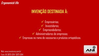 Ergonomick life

                                    INVENÇÃO DESTINADA À:

                                            Empresários;
                                           Investidores;
                                          Empreendedores;
                                   Administradores de empresas;
                          Empresas no ramo de vassouras e produtos ortopédicos.



Web: www.inventores.com.br
Fone: (11) 3873-3211/ 3672-5941
 