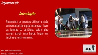 Ergonomick life


                         Introdução
       Atualmente as pessoas utilizam o cabo
       convencional de ângulo reto para fazer
       as tarefas do cotidiano, sejam elas:
       varrer, carpir uma horta, limpar um
       jardim ou pintar com rolo.


Web: www.inventores.com.br
Fone: (11) 3873-3211/ 3672-5941
 