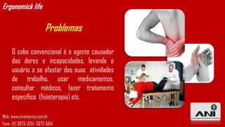 Ergonomick life

                          Problemas

     O cabo convencional é o agente causador
     das dores e incapacidades, levando o
     usuário a se afastar das suas atividades
     de trabalho, usar medicamentos,
     consultar médicos, fazer tratamento
     específico (fisioterapia) etc.

Web: www.inventores.com.br
Fone: (11) 3873-3211/ 3672-5941
 