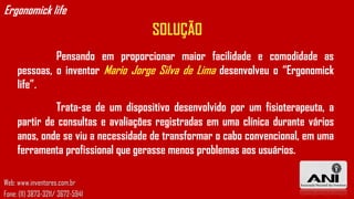 Ergonomick life
                                    SOLUÇÃO
              Pensando em proporcionar maior facilidade e comodidade as
     pessoas, o inventor Mario Jorge Silva de Lima desenvolveu o “Ergonomick
     life”.
              Trata-se de um dispositivo desenvolvido por um fisioterapeuta, a
     partir de consultas e avaliações registradas em uma clínica durante vários
     anos, onde se viu a necessidade de transformar o cabo convencional, em uma
     ferramenta profissional que gerasse menos problemas aos usuários.

Web: www.inventores.com.br
Fone: (11) 3873-3211/ 3672-5941
 