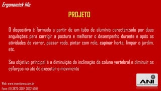 Ergonomick life
                                       PROJETO
     O dispositivo é formado a partir de um tubo de alumínio caracterizado por duas
     angulações para corrigir a postura e melhorar o desempenho durante e após as
     atividades de varrer, passar rodo, pintar com rolo, capinar horta, limpar o jardim,
     etc.

     Seu objetivo principal é a diminuição da inclinação da coluna vertebral e diminuir os
     esforços no ato de executar o movimento

Web: www.inventores.com.br
Fone: (11) 3873-3211/ 3672-5941
 