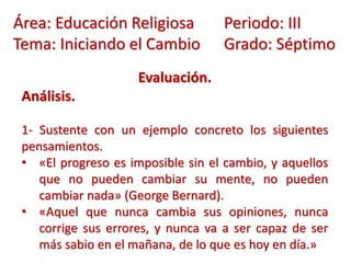 Evaluación.
Análisis.
1- Sustente con un ejemplo concreto los siguientes
pensamientos.
• «El progreso es imposible sin el cambio, y aquellos
que no pueden cambiar su mente, no pueden
cambiar nada» (George Bernard).
• «Aquel que nunca cambia sus opiniones, nunca
corrige sus errores, y nunca va a ser capaz de ser
más sabio en el mañana, de lo que es hoy en día.»
Área: Educación Religiosa Periodo: III
Tema: Iniciando el Cambio Grado: Séptimo
 