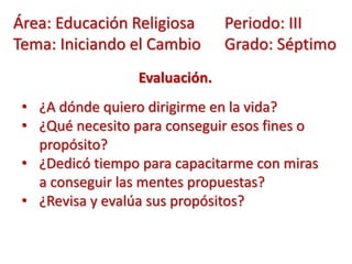 Evaluación.
• ¿A dónde quiero dirigirme en la vida?
• ¿Qué necesito para conseguir esos fines o
propósito?
• ¿Dedicó tiempo para capacitarme con miras
a conseguir las mentes propuestas?
• ¿Revisa y evalúa sus propósitos?
Área: Educación Religiosa Periodo: III
Tema: Iniciando el Cambio Grado: Séptimo
 