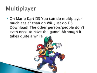 On Mario Kart DS You can do multiplayer much easier than on Wii. Just do DS Download! The other person/people don’t even need to have the game! Although it takes quite a while 