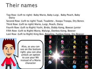 Top Row: (Left to right)  Baby Mario, Baby Luigi,  Baby Peach, Baby Daisy Second Row: (Left to right) Toad, Toadette , Koopa Troopa, Dry Bones Third Row: (Left to right) Mario, Luigi, Peach, Daisy Fourth Row: (Left to Right) Yoshi, Birdo, Diddy Kong, Bowser Junior Fifth Row: (Left to Right) Wario, Waluigi, Donkey Kong, Bowser Last Row: (Left to Right) King Boo, Rosalina, Funkey Kong, Dry Bowser Also, as you can see on the bottom right, you can also unlock an option to use your Mii instead of a Mario character 