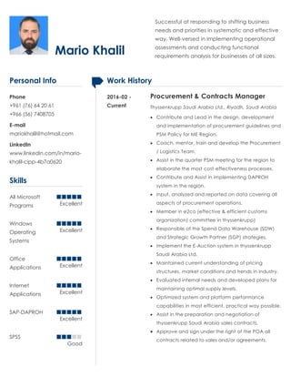 Mario Khalil
Successful at responding to shifting business
needs and priorities in systematic and effective
way. Well-versed in implementing operational
assessments and conducting functional
requirements analysis for businesses of all sizes.
Personal Info
Phone
+961 (76) 64 20 61
+966 (56) 7408705
E-mail
mariokhalil@hotmail.com
LinkedIn
www.linkedin.com/in/mario-
khalil-cipp-4b7a0620
Skills
All Microsoft
Programs Excellent
Windows
Operating
Systems
Excellent
Office
Applications Excellent
Internet
Applications Excellent
SAP-DAPROH
Excellent
SPSS
Good
Work History
2016-02 -
Current
Procurement & Contracts Manager
Thyssenkrupp Saudi Arabia Ltd., Riyadh, Saudi Arabia
 Contribute and Lead in the design, development
and implementation of procurement guidelines and
PSM Policy for ME Region.
 Coach, mentor, train and develop the Procurement
/ Logistics Team.
 Assist in the quarter PSM meeting for the region to
elaborate the most cost-effectiveness processes.
 Contribute and Assist in implementing DAPROH
system in the region.
 Input, analyzed and reported on data covering all
aspects of procurement operations.
 Member in e2co (effective & efficient customs
organization) committee in thyssenkrupp)
 Responsible of the Spend Data Warehouse (SDW)
and Strategic Growth Partner (SGP) strategies.
 Implement the E-Auction system in thyssenkrupp
Saudi Arabia Ltd.
 Maintained current understanding of pricing
structures, market conditions and trends in industry.
 Evaluated internal needs and developed plans for
maintaining optimal supply levels.
 Optimized system and platform performance
capabilities in most efficient, practical way possible.
 Assist in the preparation and negotiation of
thyssenkrupp Saudi Arabia sales contracts.
 Approve and sign under the right of the POA all
contracts related to sales and/or agreements.
 