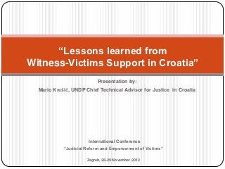 “Lessons learned from
Witness-Victims Support in Croatia”
                           Presentation by:
  Mario Krešić, UNDP Chief Technical Advisor for Justice in Croatia




                       International Conference
            “Judicial Reform and Empowerment of Victims”

                      Zagreb, 28-29 November 2012
 