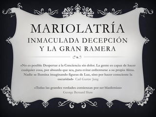 MARIOLATRÍA
INMACULADA DECEPCIÓN Y
LA GRAN RAMERA BABILONIA
«No es posible Despertar a la Conciencia sin dolor. La gente es capaz de hacer
cualquier cosa, por absurda que sea, para evitar enfrentarse a su propia Alma.
Nadie se Ilumina imaginando figuras de Luz, sino por hacer consciente la
oscuridad» Carl Gustav Jung
«Todas las grandes verdades comienzan por ser blasfemias»
George Bernard Shaw
 