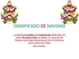 SIGNIFICADO DE NAVIDAD
La Navidad celebra el nacimiento (Nativitas en
  latín) de Jesucristo en Belén. Es una de las
 fiestas más importantes para los cristianos y
              para todos los niños
                  del mundo.
 