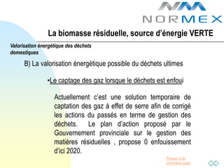 La biomasse résiduelle, source d’énergie VERTE
Valorisation énergétique des déchets
domestiques

      B) La valorisation énergétique possible du déchets ultimes

                •Le captage des gaz lorsque le déchets est enfoui

                   Actuellement c’est une solution temporaire de
                   captation des gaz à effet de serre afin de corrigé
                   les actions du passés en terme de gestion des
                   déchets. Le plan d’action proposé par le
                   Gouvernement provinciale sur le gestion des
                   matières résiduelles , propose 0 enfouissement
                   d’ici 2020.
                                                            Passer à la
                                                            première page
 